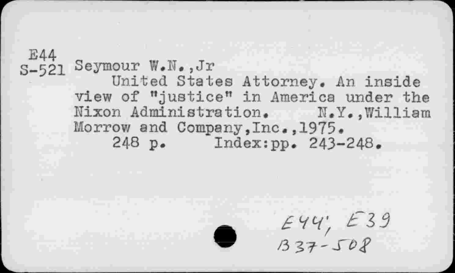 ﻿3-521 Seymour W.N.,Jr
United States Attorney. An inside view of ’’justice" in America under the Nixon Administration.	N.Y.,William
Morrow and Company,Inc.,1975»
248 p.	Index:pp. 243-248.